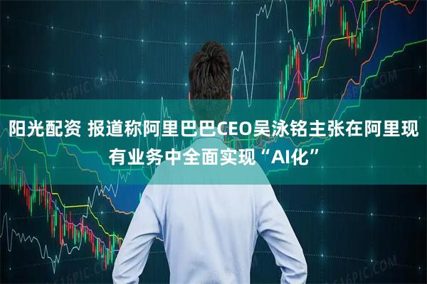 陽光配資 報道稱阿里巴巴CEO吳泳銘主張在阿里現(xiàn)有業(yè)務(wù)中全面實現(xiàn)“AI化”