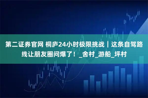第二證券官網 桐廬24小時極限挑戰｜這條自駕路線讓朋友圈問爆了！_舍村_游船_坪村