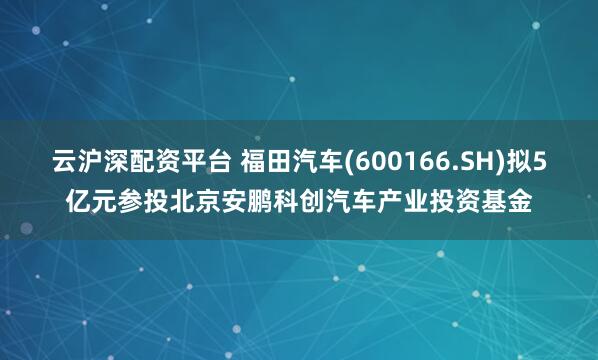 云滬深配資平臺 福田汽車(600166.SH)擬5億元參投北京安鵬科創汽車產業投資基金
