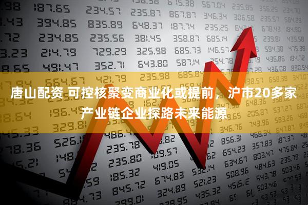 唐山配資 可控核聚變商業(yè)化或提前，滬市20多家產業(yè)鏈企業(yè)探路未來能源