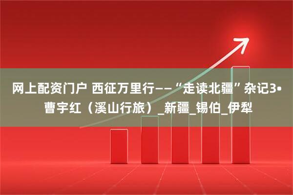 網(wǎng)上配資門戶 西征萬里行——“走讀北疆”雜記3? 曹宇紅（溪山行旅）_新疆_錫伯_伊犁