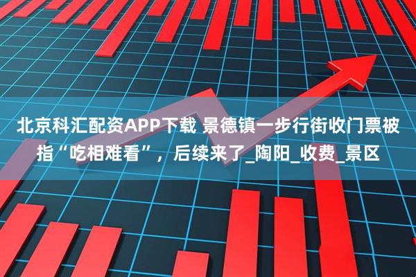 北京科匯配資APP下載 景德鎮一步行街收門票被指“吃相難看”，后續來了_陶陽_收費_景區