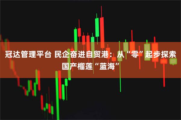 冠達(dá)管理平臺(tái) 民企奮進(jìn)自貿(mào)港：從“零”起步探索國產(chǎn)榴蓮“藍(lán)海”