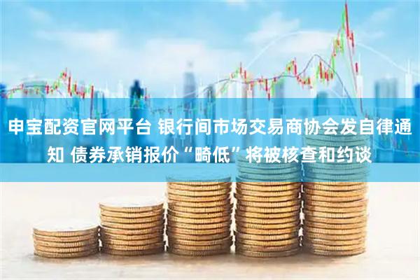 申寶配資官網平臺 銀行間市場交易商協會發自律通知 債券承銷報價“畸低”將被核查和約談