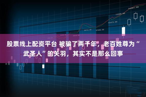 股票線上配資平臺 被騙了兩千年，老百姓尊為“武圣人”的關(guān)羽，其實不是那么回事